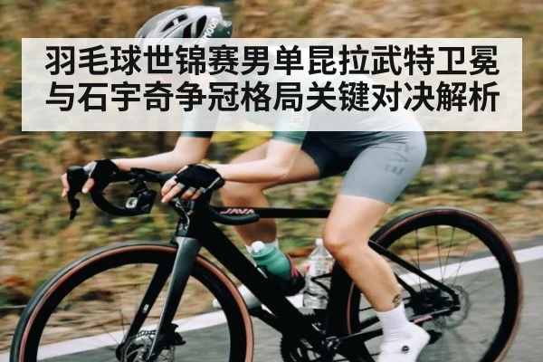 羽毛球世锦赛男单昆拉武特卫冕与石宇奇争冠格局关键对决解析