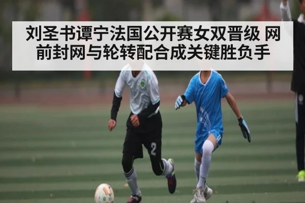 刘圣书谭宁法国公开赛女双晋级 网前封网与轮转配合成关键胜负手